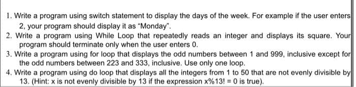 1. Write a program using switch statement to display the days of the week. For example if the user enters
2, your program should display it as "Monday".
2. Write a program using While Loop that repeatedly reads an integer and displays its square. Your
program should terminate only when the user enters 0.
3. Write a program using for loop that displays the odd numbers between 1 and 999, inclusive except for
the odd numbers between 223 and 333, inclusive. Use only one loop.
4. Write a program using do loop that displays all the integers from 1 to 50 that are not evenly divisible by
13. (Hint: x is not evenly divisible by 13 if the expression x%13! 0 is true).
