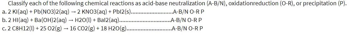 Classify each of the following chemical reactions as acid-base neutralization (A-B/N), oxidationreduction (0-R), or precipitation (P).
a. 2 KI(aq) + Pb(NO3)2(aq) – 2 KNO3(aq) + Pbl2(s). .A-B/N O-R P
b. 2 HI(aq) + Ba(OH)2(aq) H20(1) + Bal2(aq)..
c. 2 C8H12(1) + 25 02(g) – 16 CO2(g) + 18 H2O(g)..
.A-B/N O-R P
..A-B/N O-R P
