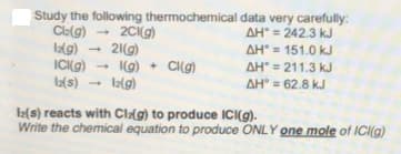 Study the following thermochemical data very carefully:
Clelg)
lag)
ICI(g)
Ia(s)
2C(g)
21(g)
I(g) + CI(g)
la(g)
AH = 242.3 kJ
AH = 151.0 kJ
AH = 211.3 kJ
AH = 62.8 kJ
I2(s) reacts with Clag) to produce ICI(g).
Write the chemical equation to produce ONLY one mole of ICI(g)
