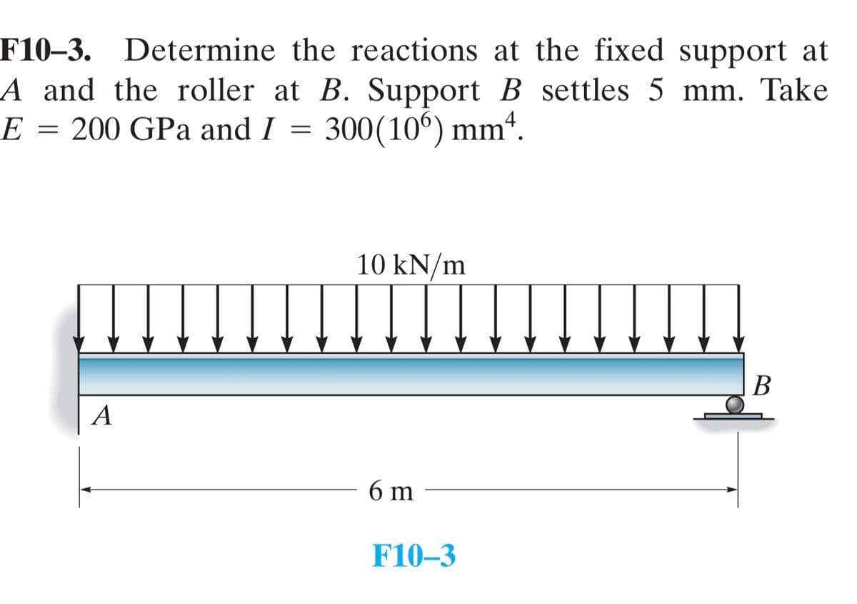 F10-3. Determine the reactions at the fixed support at
A and the roller at B. Support B settles 5 mm. Take
E = 200 GPa and I = 300(106) mm4.
A
10 kN/m
6 m
F10-3
B