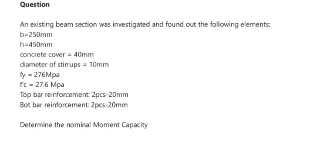 Question
An existing beam section was investigated and found out the following elements:
b=250mm
h=450mm
concrete cover = 40mm
diameter of stirrups = 10mm
fy = 276Mpa
fc = 27.6 Mpa
Top bar reinforcement: 2pcs-20mm
Bot bar reinforcement: 2pcs-20mm
Determine the nominal Moment Capacity