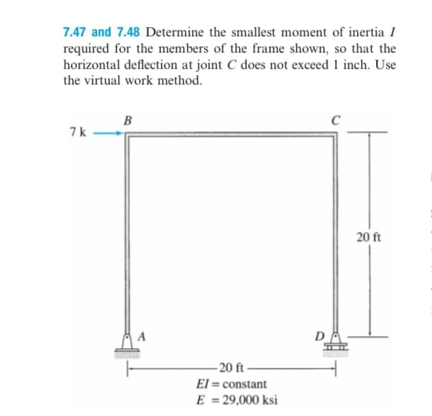 7.47 and 7.48 Determine the smallest moment of inertia I
required for the members of the frame shown, so that the
horizontal deflection at joint C does not exceed 1 inch. Use
the virtual work method.
7k
B
A
-20 ft-
EI = constant
E = 29,000 ksi
D
20 ft