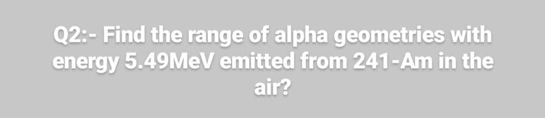 Q2:- Find the range of alpha geometries with
energy 5.49MEV emitted from 241-Am in the
air?
