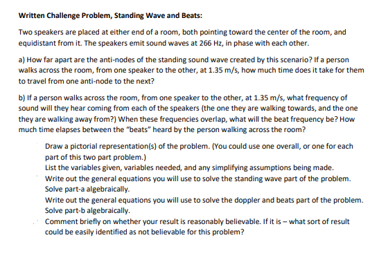 Written Challenge Problem, Standing Wave and Beats:
Two speakers are placed at either end of a room, both pointing toward the center of the room, and
equidistant from it. The speakers emit sound waves at 266 Hz, in phase with each other.
a) How far apart are the anti-nodes of the standing sound wave created by this scenario? If a person
walks across the room, from one speaker to the other, at 1.35 m/s, how much time does it take for them
to travel from one anti-node to the next?
b) If a person walks across the room, from one speaker to the other, at 1.35 m/s, what frequency of
sound will they hear coming from each of the speakers (the one they are walking towards, and the one
they are walking away from?) When these frequencies overlap, what will the beat frequency be? How
much time elapses between the "beats" heard by the person wallking across the room?
Draw a pictorial representation(s) of the problem. (You could use one overall, or one for each
part of this two part problem.)
List the variables given, variables needed, and any simplifying assumptions being made.
Write out the general equations you will use to solve the standing wave part of the problem.
Solve part-a algebraically.
Write out the general equations you will use to solve the doppler and beats part of the problem.
Solve part-b algebraically.
Comment briefly on whether your result is reasonably believable. If it is – what sort of result
could be easily identified as not believable for this problem?
