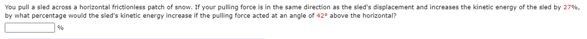 You pull a sled across a horizontal frictionless patch of snow. If your pulling force is in the same direction as the sled's displacement and increases the kinetic energy of the sled by 27%,
by what percentage would the sled's kinetic energy increase if the pulling force acted at an angle of 42° above the horizontal?
