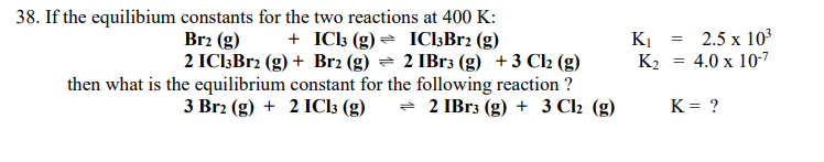 **Equilibrium Constants in Chemical Reactions**

**Problem Statement:**
Given the equilibrium constants for two reactions at 400 K:

1. \( \text{Br}_2 (g) + \text{ICl}_3 (g) \rightleftharpoons \text{ICl}_3\text{Br}_2 (g) \) with an equilibrium constant \( K_1 = 2.5 \times 10^3 \)

2. \( 2 \text{ICl}_3 \text{Br}_2 (g) + \text{Br}_2 (g) \rightleftharpoons 2 \text{IBr}_3 (g) + 3 \text{Cl}_2 (g) \) with an equilibrium constant \( K_2 = 4.0 \times 10^{-7} \)

Determine the equilibrium constant for the following reaction:
\[ 3 \text{Br}_2 (g) + 2 \text{ICl}_3 (g) \rightleftharpoons 2 \text{IBr}_3 (g) + 3 \text{Cl}_2 (g) \]

**Solution:**
To find the equilibrium constant (\( K \)) for the overall reaction, we need to combine the given equilibrium reactions. 

First, we multiply the first reaction by 2:
\[ 2 \text{Br}_2 (g) + 2 \text{ICl}_3 (g) \rightleftharpoons 2 \text{ICl}_3\text{Br}_2 (g) \]
The new equilibrium constant for this reaction will be \( (K_1)^2 = (2.5 \times 10^3)^2 = 6.25 \times 10^6 \)

Next, we sum this transformed reaction with the second given reaction:
\[ 2 \text{ICl}_3 \text{Br}_2 (g) + \text{Br}_2 (g) \rightleftharpoons 2 \text{IBr}_3 (g) + 3 \text{Cl}_2 (g) \]
Which simplifies to:
\[ 3 \text{Br}_2 (g) + 2 \text{ICl}_3 (g) \rightleftharpoons 2 \text{IBr}_3 (g) +