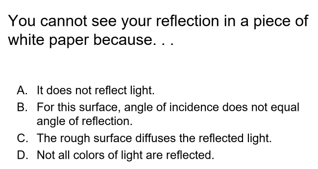 You cannot see your reflection in a piece of
white paper because. ..
A. It does not reflect light.
B. For this surface, angle of incidence does not equal
angle of reflection.
C. The rough surface diffuses the reflected light.
D. Not all colors of light are reflected.
