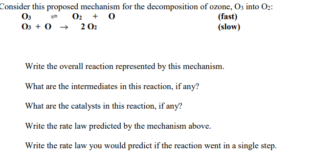 Consider this proposed mechanism for the decomposition of ozone, O3 into O2:
O3
O3 + 0 → 2 O2
O2 + 0
(fast)
(slow)
Write the overall reaction represented by this mechanism.
What are the intermediates in this reaction, if any?
What are the catalysts in this reaction, if any?
Write the rate law predicted by the mechanism above.
Write the rate law you would predict if the reaction went in a single step.
