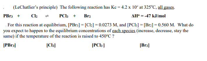 ## Le Chatelier's Principle in Chemical Equilibria

**The following reaction has a \(K_c\) = \(4.2 \times 10^4\) at \(325^\circ \text{C}\), all gases:**
\[ \text{PBr}_3 + \text{Cl}_2 \rightleftharpoons \text{PCl}_3 + \text{Br}_2 \]
\[ \Delta H^\circ = -47 \, \text{kJ/mol} \]

**Given Conditions at Equilibrium:**
- \([\text{PBr}_3] = [\text{Cl}_2] = 0.0273 \, \text{M}\)
- \([\text{PCl}_3] = [\text{Br}_2] = 0.560 \, \text{M}\)

### Question
What do you expect to happen to the equilibrium concentrations of each species (increase, decrease, stay the same) if the temperature of the reaction is raised to \(450^\circ \text{C}\)?

### Analysis Using Le Chatelier's Principle
Given that the reaction is exothermic (\(\Delta H^\circ = -47 \, \text{kJ/mol}\)), increasing the temperature will shift the equilibrium to the left to counteract the added heat. Consequently, the concentrations of the reactants and products will adjust as follows:

- **\([\text{PBr}_3]\)**: **Increase** (since the equilibrium shifts towards the reactants)
- **\([\text{Cl}_2]\)**: **Increase** (since the equilibrium shifts towards the reactants)
- **\([\text{PCl}_3]\)**: **Decrease** (since the equilibrium shifts away from the products)
- **\([\text{Br}_2]\)**: **Decrease** (since the equilibrium shifts away from the products)

### Summary of Expected Changes
- **\[ \text{PBr}_3 \]**: Increase
- **\[ \text{Cl}_2 \]**: Increase
- **\[ \text{PCl}_3 \]**: Decrease
- **\[ \text{Br}_2 \]**: Decrease