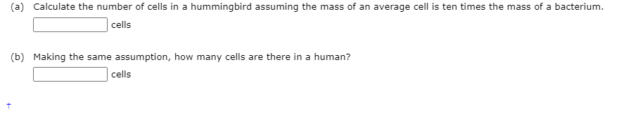 (a) Calculate the number of cells in a hummingbird assuming the mass of an average cell is ten times the mass of a bacterium.
cells
(b) Making the same assumption, how many cells are there in a human?
cells
