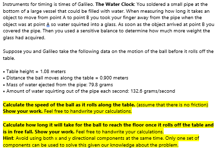 Instruments for timing is times of Galileo. The Water Clock: You soldered a small pipe at the
bottom of a large vessel that could be filled with water. When measuring how long it takes an
object to move from point A to point B you took your finger away from the pipe when the
object was at point A so water squirted into a glass. As soon as the object arrived at point B you
covered the pipe. Then you used a sensitive balance to determine how much more weight the
glass had acquired.
Suppose you and Galileo take the following data on the motion of the ball before it rolls off the
table.
• Table height = 1.08 meters
• Distance the ball moves along the table = 0.900 meters
• Mass of water ejected from the pipe: 79.8 grams
• Amount of water squirting out of the pipe each second: 132.6 grams/second
Calculate the speed of the ball as it rolls along the table. (assume that there is no friction)
Show your work. Feel free to handwrite your calculations.
Calculate how long it will take for the ball to reach the floor once it rolls off the table and
is in free fall. Show your work. Feel free to handwrite your calculations.
Hint Avoid using both x and y directional components at the same time. Only one set of
components can be used to solve this given our knowledge about the problem.
