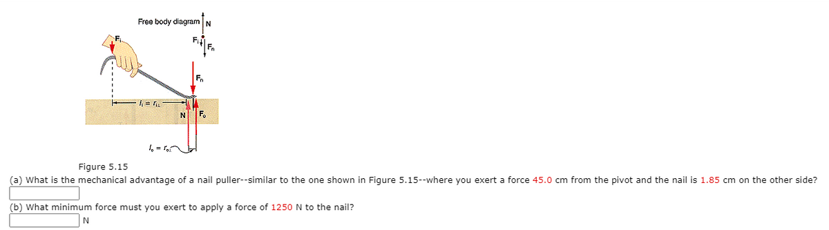 Free body diagram N
N
F.
1, = r
Figure 5.15
(a) What is the mechanical advantage of a nail puller--similar to the one shown in Figure 5.15--where you exert a force 45.0 cm from the pivot and the nail is 1.85 cm on the other side?
(b) What minimum force must you exert to apply a force of 1250 N to the nail?
N.
