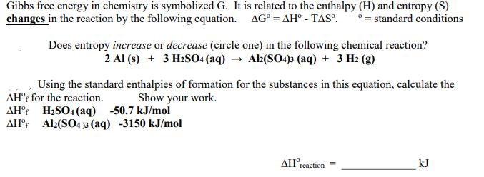 Gibbs free energy in chemistry is symbolizedG. It is related to the enthalpy (H) and entropy (S)
changes in the reaction by the following equation. AG° = AH° - TASº.
° = standard conditions
Does entropy increase or decrease (circle one) in the following chemical reaction?
2 Al (s) + 3 H2SO4 (aq) → Ak(SO4)s (aq) + 3 H2 (g)
Using the standard enthalpies of formation for the substances in this equation, calculate the
Show your work.
AH®; for the reaction.
AH°t H2SO4 (aq) -50.7 kJ/mol
AH°t Al2(SO4 » (aq) -3150 kJ/mol
AH°rcaction
kJ
