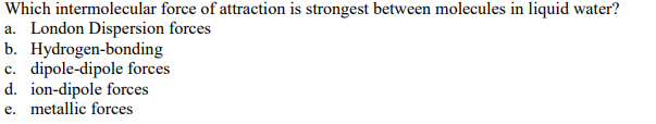 **Question:**

Which intermolecular force of attraction is strongest between molecules in liquid water?

a. London Dispersion forces  
b. Hydrogen-bonding  
c. Dipole-dipole forces  
d. Ion-dipole forces  
e. Metallic forces

(Note: There are no graphs or diagrams in the image.)