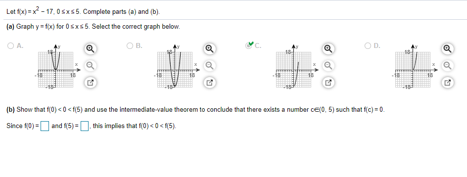 Let f(x) = x - 17, 0sxs5. Complete parts (a) and (b).
(a) Graph y = f(x) for 0sxs5. Select the correct graph below.
O A.
В.
'C.
-18
18
-18
18
-18
(b) Show that f(0) <0 < f(5) and use the intermediate-value theorem to conclude that there exists a number ce(0, 5) such that f(c) = 0.
Since f(0) =|
and f(5) =
this implies that f(0)< 0 < f(5).
