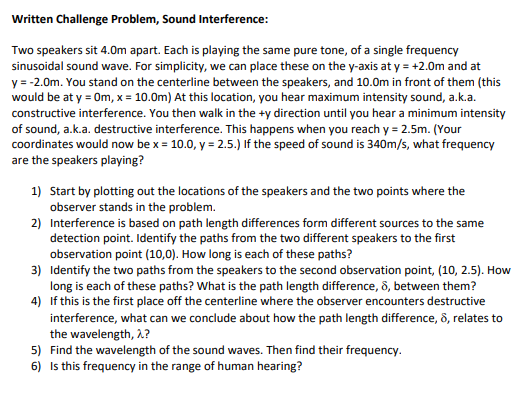 Written Challenge Problem, Sound Interference:
Two speakers sit 4.0m apart. Each is playing the same pure tone, of a single frequency
sinusoidal sound wave. For simplicity, we can place these on the y-axis at y = +2.0m and at
y = -2.0m. You stand on the centerline between the speakers, and 10.0m in front of them (this
would be at y = Om, x = 10.0m) At this location, you hear maximum intensity sound, a.k.a.
constructive interference. You then walk in the +y direction until you hear a minimum intensity
of sound, a.k.a. destructive interference. This happens when you reach y = 2.5m. (Your
coordinates would now be x = 10.0, y = 2.5.) If the speed of sound is 340m/s, what frequency
are the speakers playing?
1) Start by plotting out the locations of the speakers and the two points where the
observer stands in the problem.
2) Interference is based on path length differences form different sources to the same
detection point. Identify the paths from the two different speakers to the first
observation point (10,0). How long is each of these paths?
3) Identify the two paths from the speakers to the second observation point, (10, 2.5). How
long is each of these paths? What is the path length difference, 8, between them?
4) If this is the first place off the centerline where the observer encounters destructive
interference, what can we conclude about how the path length difference, 8, relates to
the wavelength, 2?
5) Find the wavelength of the sound waves. Then find their frequency.
6) Is this frequency in the range of human hearing?
