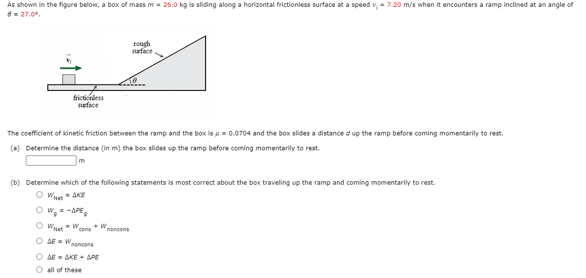 As shown in the figure below, a box of mass m = 26.0 kg is sliding along a horizontal frictionless surface at a speed v: = 7.20 m/s when it encounters a ramp inclined at an angle of
e = 27.0°.
rough
surface
frictionless
surface
The coefficient of kinetic friction between the ramp and the box is u = 0.0704 and the box slides a distance d up the ramp before coming momentarily to rest.
(a) Determine the distance (in m) the box slides up the ramp before coming momentarily to rest.
(b) Determine which of the following statements is most correct about the box traveling up the ramp and coming momentarily to rest.
O WNet = AKE
O w, = -APE,
O WNet = W
+ Wnoncons
cons
O AE = W
noncons
Ο ΔΕ ΔΚΕ+ ΔΡΕ
O all of these
