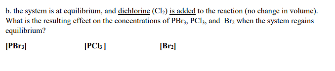 **Question b: Effect of Adding Dichlorine (Cl₂) to the Reaction at Equilibrium**

The system is initially at equilibrium, and dichlorine (Cl₂) is added to the reaction while maintaining a constant volume. The objective is to analyze the resulting effect on the concentrations of PBr₃, PCl₃, and Br₂ once the system re-establishes equilibrium.

The specific aspects to consider are:

- **[PBr₃]**: What is the concentration of phosphorus tribromide (PBr₃) after equilibrium is re-established?
- **[PCl₃]**: What is the concentration of phosphorus trichloride (PCl₃) after equilibrium is re-established?
- **[Br₂]**: What is the concentration of bromine (Br₂) after equilibrium is re-established?

When Cl₂ is added to the reaction system at equilibrium, it will temporarily disturb the equilibrium, and the system will adjust to minimize this disturbance, according to Le Chatelier's Principle. The analysis will involve understanding the reaction dynamics and predicting the direction of the shift in equilibrium to determine the new concentrations of PBr₃, PCl₃, and Br₂. 

In summary, adding Cl₂ to the equilibrium system typically shifts the reaction direction in such a way that counters the increased concentration of Cl₂, thereby affecting the concentrations of the other reactants and products accordingly.

---

The remainder of the page appears to be reserved for calculations or space to write the determined concentrations following the analysis. If any graphs or diagrams had been provided, they would serve to illustrate the shift in equilibrium concentrations and the dynamic response of the system to the addition of Cl₂. However, no such visual aids are present in this case.