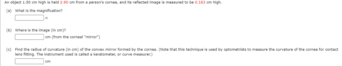 An object 1.50 cm high is held 2.90 cm from a person's cornea, and its reflected image is measured to be 0.163 cm high.
(a) What is the magnification?
(b) Where is the image (in cm)?
cm (from the corneal "mirror")
(c) Find the radius of curvature (in cm) of the convex mirror formed by the cornea. (Note that this technique is used by optometrists to measure the curvature of the cornea for contact
lens fitting. The instrument used is called a keratometer, or curve measurer.)
cm
