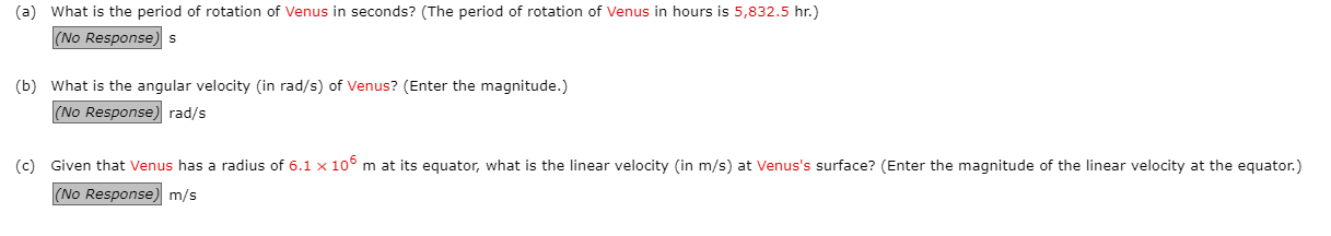 What is the period of rotation of Venus in seconds? (The period of rotation of Venus in hours is 5,832.5 hr.)
(No Response)s
What is the angular velocity (in rad/s) of Venus? (Enter the magnitude.)
|(No Response) rad/s
Given that Venus has a radius of 6.1 x 106 m at its equator, what is the linear velocity (in m/s) at Venus's surface? (Enter the magnitude of the linear velocity at the equator.)
(No Response) m/s
