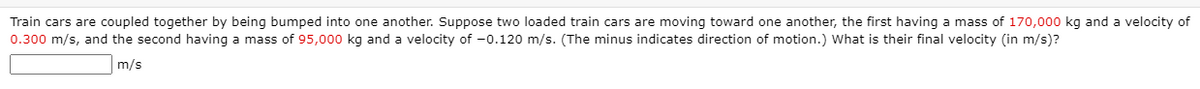 Train cars are coupled together by being bumped into one another. Suppose two loaded train cars are moving toward one another, the first having a mass of 170,000 kg and a velocity of
0.300 m/s, and the second having a mass of 95,000 kg and a velocity of -0.120 m/s. (The minus indicates direction of motion.) What is their final velocity (in m/s)?
m/s
