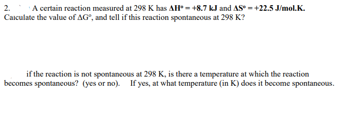 2. A certain reaction measured at 298 K has AH° = +8.7 kJ and AS° = +22.5 J/mol.K.
Calculate the value of AG°, and tell if this reaction spontaneous at 298 K?
if the reaction is not spontaneous at 298 K, is there a temperature at which the reaction
becomes spontaneous? (yes or no). If yes, at what temperature (in K) does it become spontaneous.
