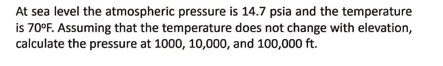 At sea level the atmospheric pressure is 14.7 psia and the temperature
is 70°F. Assuming that the temperature does not change with elevation,
calculate the pressure at 1000, 10,000, and 100,000 ft.
