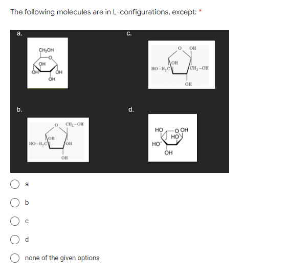 The following molecules are in L-configurations, except:
a.
b.
a
с
CH₂OH
HO-H.C
d
OH
OH
OH
Он
CH2-OH
он
OH
none of the given options
С.
d.
HO-H.C
HO
НО
ОН
HO
OH
OH
OH
OH
*
CH,-OH