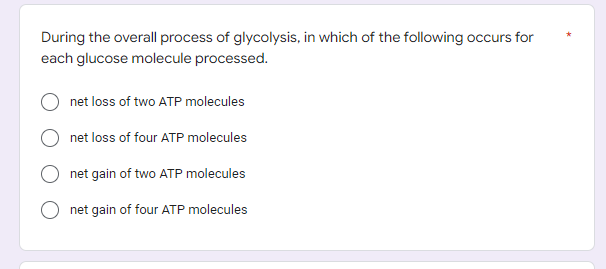 During the overall process of glycolysis, in which of the following occurs for
each glucose molecule processed.
net loss of two ATP molecules
net loss of four ATP molecules
net gain of two ATP molecules
net gain of four ATP molecules