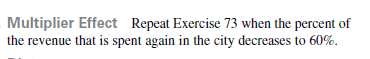 Multiplier Effect Repeat Exercise 73 when the percent of
the revenue that is spent again in the city decreases to 60%.
