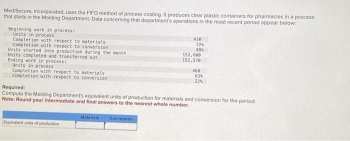 MediSecure, Incorporated, uses the FIFO method of process costing. It produces clear plastic containers for pharmacies in a process
that starts in the Molding Department. Data concerning that department's operations in the most recent period appear below:
Beginning work in process:
Units in process
Completion with respect to materials
Completion with respect to conversion
Units started into production during the month
Units completed and transferred out)
Ending work in process:
Units in process
Completion with respect to materials
Completion with respect to conversion
Equivalent units of production
Materials
430
Conversion
72%
48%
152,600
152,570
Required:
Compute the Molding Department's equivalent units of production for materials and conversion for the period.
Note: Round your intermediate and final answers to the nearest whole number.
460
83%
22%