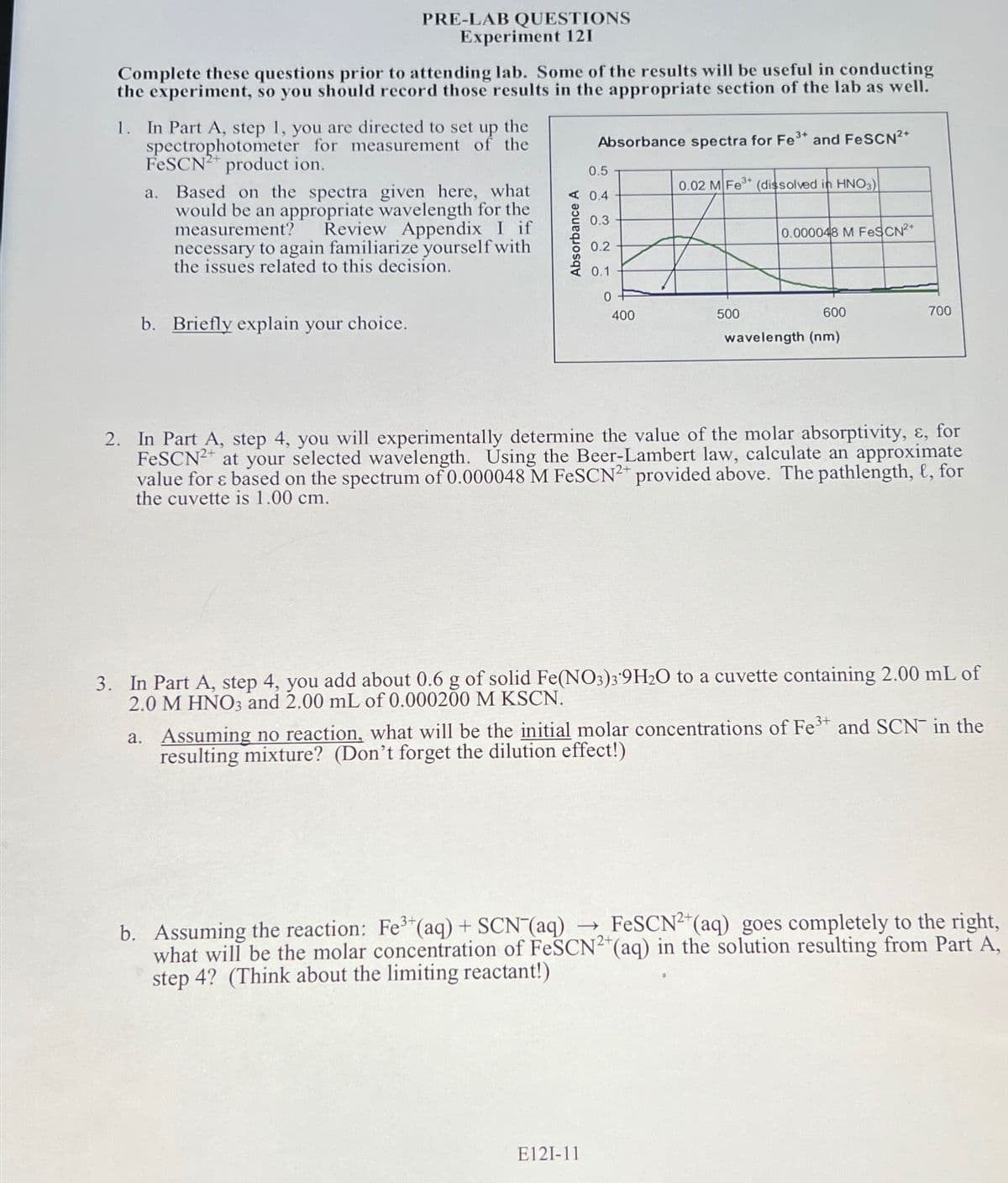 PRE-LAB QUESTIONS
Experiment 121
Complete these questions prior to attending lab. Some of the results will be useful in conducting
the experiment, so you should record those results in the appropriate section of the lab as well.
1. In Part A, step 1, you are directed to set up the
spectrophotometer for measurement of the
FeSCN2+ product ion.
a. Based on the spectra given here, what
would be an appropriate wavelength for the
measurement? Review Appendix I if
necessary to again familiarize yourself with
the issues related to this decision.
b. Briefly explain your choice.
0.5
A 0.4
0.3
Absorbance A
Absorbance spectra for Fe³+ and FeSCN²+
0.2
0.1
0
400
0.02 M Fe³+ (dissolved in HNO3)
E121-11
0.000048 M FeSCN²+
500
600
wavelength (nm)
700
2. In Part A, step 4, you will experimentally determine the value of the molar absorptivity, &, for
FeSCN2+ at your selected wavelength. Using the Beer-Lambert law, calculate an approximate
value for & based on the spectrum of 0.000048 M FeSCN2+ provided above. The pathlength, t, for
the cuvette is 1.00 cm.
3. In Part A, step 4, you add about 0.6 g of solid Fe(NO3)39H₂O to a cuvette containing 2.00 mL of
2.0 M HNO3 and 2.00 mL of 0.000200 M KSCN.
a. Assuming no reaction, what will be the initial molar concentrations of Fe³+ and SCN in the
resulting mixture? (Don't forget the dilution effect!)
3+
b. Assuming the reaction: Fe³+ (aq) + SCN (aq) → FeSCN2+ (aq) goes completely to the right,
what will be the molar concentration of FeSCN²+ (aq) in the solution resulting from Part A,
step 4? (Think about the limiting reactant!)