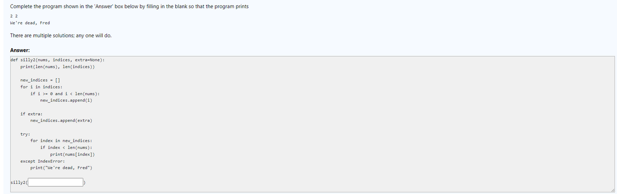 Complete the program shown in the 'Answer' box below by filling in the blank so that the program prints
2 2
We're dead, Fred
There are multiple solutions; any one will do.
Answer:
def silly2(nums, indices, extra=None):
print(len(nums), len(indices))
new_indices = []
for i in indices:
if i >= 0 and i < len(nums):
new_indices.append(i)
if extra:
new_indices.append (extra)
try:
for index in new_indices:
if index < len(nums):
print(nums [index])
except IndexError:
print ("We're dead, Fred")
silly2
