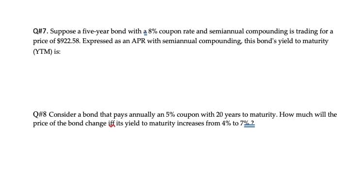 Q#7. Suppose a five-year bond with a 8% coupon rate and semiannual compounding is trading for a
price of $922.58. Expressed as an APR with semiannual compounding, this bond's yield to maturity
(YTM) is:
Q#8 Consider a bond that pays annually an 5% coupon with 20 years to maturity. How much will the
price of the bond change iff its yield to maturity increases from 4% to 7%?