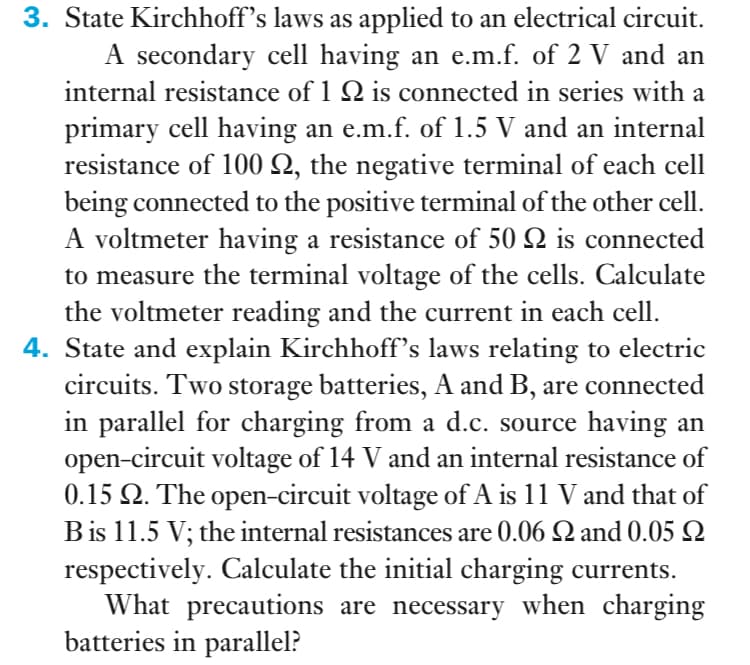 3. State Kirchhoff's laws as applied to an electrical circuit.
A secondary cell having an e.m.f. of 2 V and an
internal resistance of 1 Q is connected in series with a
primary cell having an e.m.f. of 1.5 V and an internal
resistance of 100 Q, the negative terminal of each cell
being connected to the positive terminal of the other cell.
A voltmeter having a resistance of 50 2 is connected
to measure the terminal voltage of the cells. Calculate
the voltmeter reading and the current in each cell.
4. State and explain Kirchhoff's laws relating to electric
circuits. Two storage batteries, A and B, are connected
in parallel for charging from a d.c. source having an
open-circuit voltage of 14 V and an internal resistance of
0.15 2. The open-circuit voltage of A is 11 V and that of
Bis 11.5 V; the internal resistances are 0.06 Q and 0.05 Q
respectively. Calculate the initial charging currents.
What precautions are necessary when charging
batteries in parallel?
