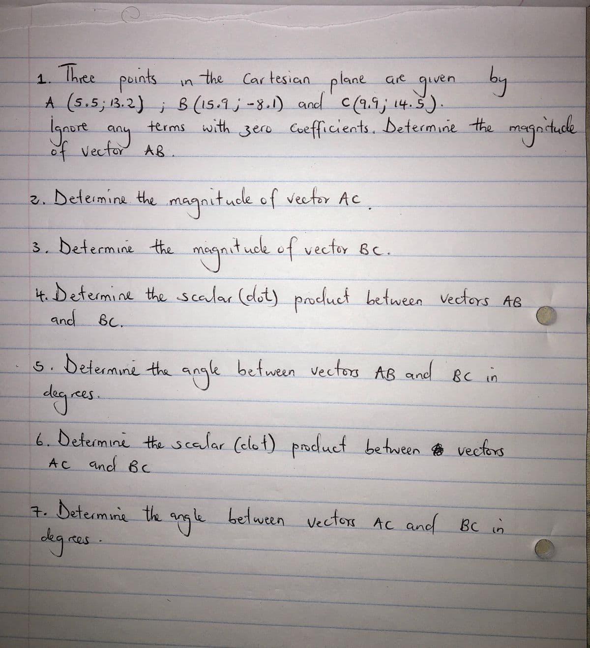 Thee
paints.
the Cartesican
plane ae
1.
guven by
A (s.5; 1B.2) ; B (15.9 ; -8.1) and c(2.9; 14.5).
lgnore for AB
terms with zero Cuefficients. Determine the
magnitude
of vector
2. Deteimine the magnitude of vector AC.
3. Determine the magnit uck of vector BC.
it. Determine the scalar (dot) vectors AB
and Bc.
product between
5. betermine the angle between vectos AB and Bc in
dag.
rees
6.Determine the scalar (elot) poduct between no vectors
AC and Bc
7. Determine the angle between vectors AC and BC in
degras
