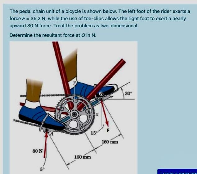 The pedal chain unit of a bicycle is shown below. The left foot of the rider exerts a
force F = 35.2 N, while the use of toe-clips allows the right foot to exert a nearly
upward 80 N force. Treat the problem as two-dimensional.
Determine the resultant force at o in N.
30
15
160 mm
80 N
160 mm
5°
Leave a me
