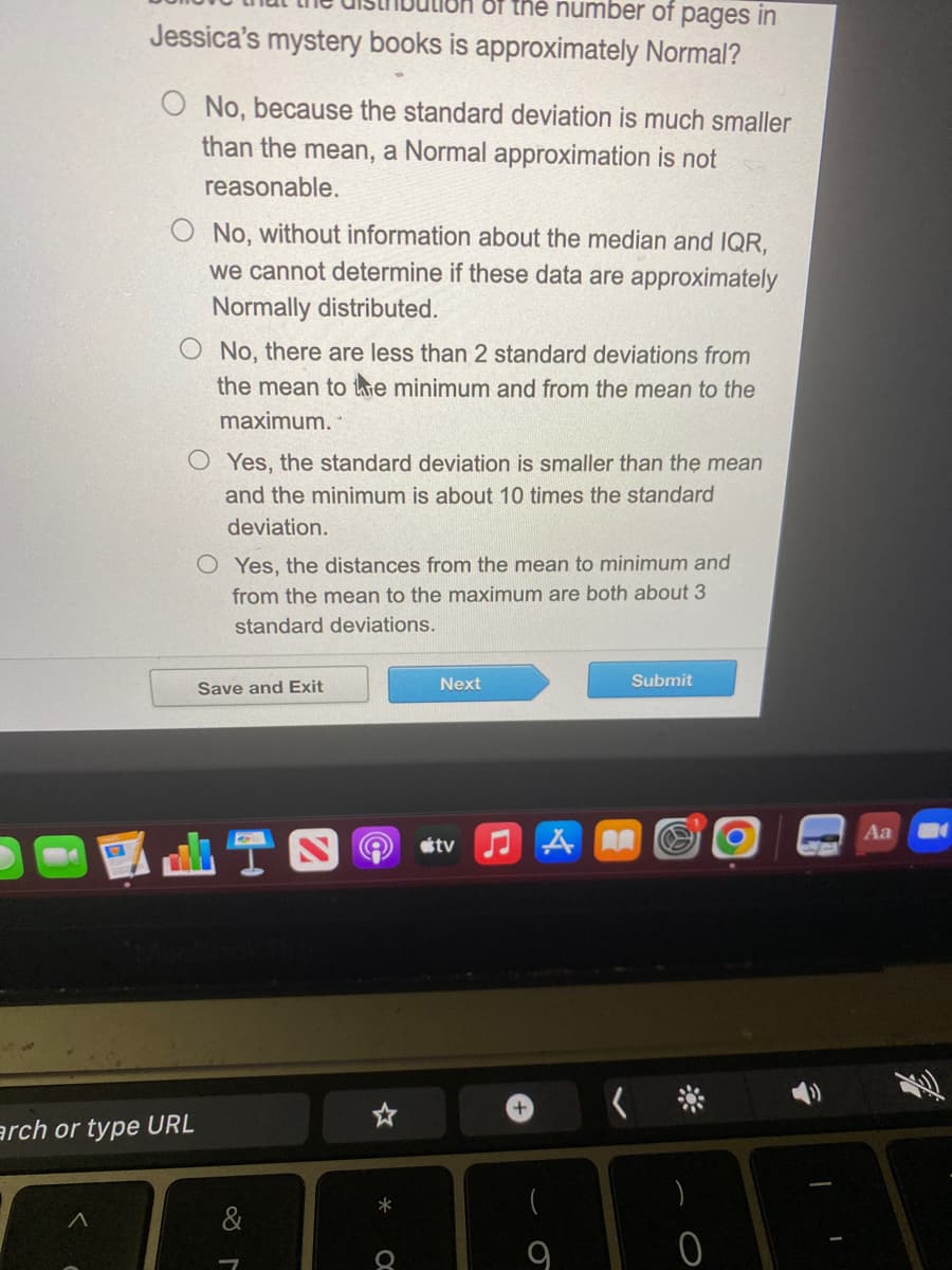 the number of pages in
Jessica's mystery books is approximately Normal?
O No, because the standard deviation is much smaller
than the mean, a Normal approximation is not
reasonable.
No, without information about the median and IQR,
we cannot determine if these data are approximately
Normally distributed.
arch or type URL
No, there are less than 2 standard deviations from
the mean to the minimum and from the mean to the
maximum.
OYes, the standard deviation is smaller than the mean
and the minimum is about 10 times the standard
deviation.
OYes, the distances from the mean to minimum and
from the mean to the maximum are both about 3
standard deviations.
Save and Exit
&
*
Q
Next
tv JAN
Submit
)
O
I
I
Aa