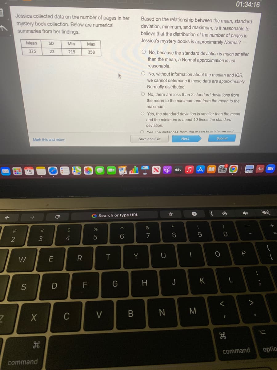 3
←
Z
Jessica collected data on the number of pages in her
mystery book collection. Below are numerical
summaries from her findings.
2
Mean
275
W
S
X
Mark this and return
#3
H
command
SD
22
E
с
D
Min
215
$
4
C
R
Max
358
F
do 5
%
Search or type URL
V
T
G
A
6
Based on the relationship between the mean, standard
deviation, minimum, and maximum, is it reasonable to
believe that the distribution of the number of pages in
Jessica's mystery books is approximately Normal?
Y
O No, because the standard deviation is much smaller
than the mean, a Normal approximation is not
reasonable.
O No, without information about the median and IQR,
we cannot determine if these data are approximately
Normally distributed.
di T
O No, there are less than 2 standard deviations from
the mean to the minimum and from the mean to the
maximum.
O Yes, the standard deviation is smaller than the mean
and the minimum is about 10 times the standard
deviation.
Yes the distances from the mean to minimum and
Save and Exit
Next
Submit
&
7
H
Q
U
N
* 00
8
J
tv
♫
-
+
(
-
9
M
K
A
(
O
01:34:16
)
0
<
I
H
4)
I'
P
A
Aa
-
✓
[
command optio