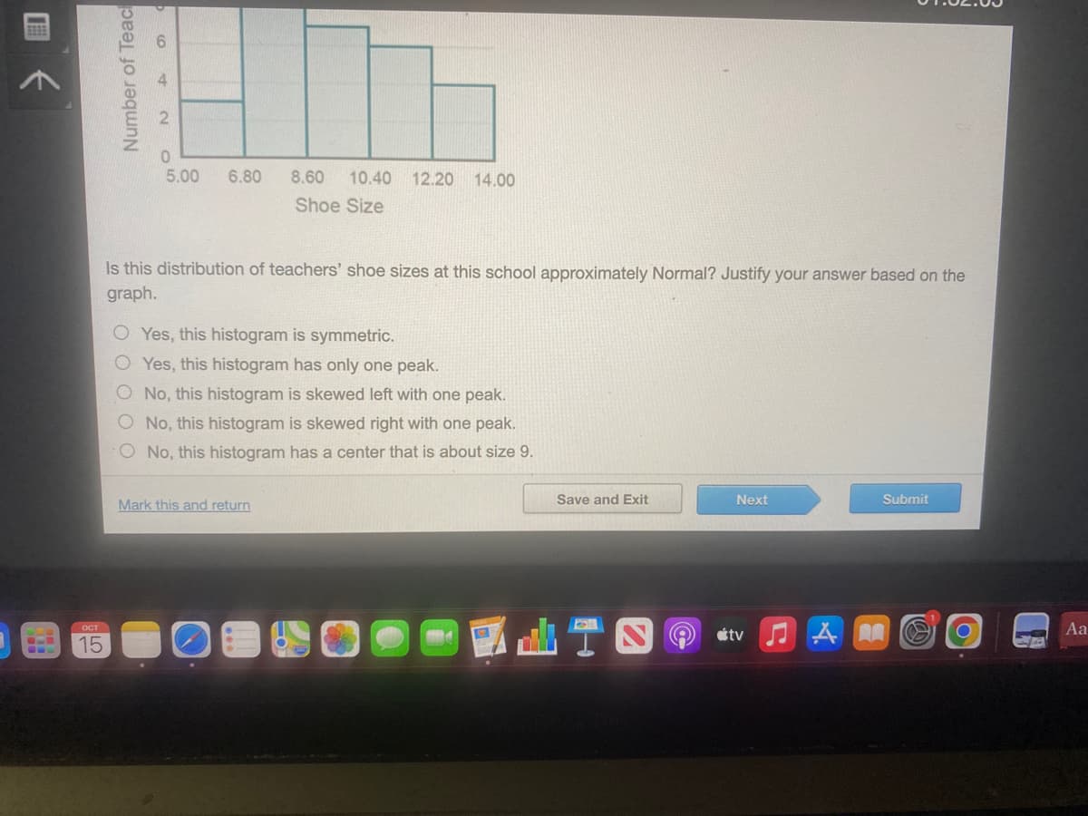 EEEE
ост
15
Number of Teac
417
6.80
0
5.00
8.60 10.40 12.20 14.00
Shoe Size
Is this distribution of teachers' shoe sizes at this school approximately Normal? Justify your answer based on the
graph.
OYes, this histogram is symmetric.
OYes, this histogram has only one peak.
No, this histogram is skewed left with one peak.
O No, this histogram is skewed right with one peak.
No, this histogram has a center that is about size 9.
Mark this and return
Save and Exit
Next
tv
♫M
Submit
-
Aa