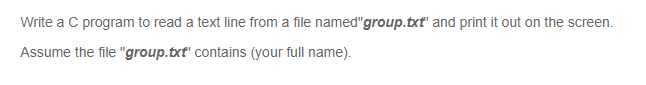 Write a C program to read a text line from a file named"group.txt" and print it out on the screen.
Assume the file "group.txt' contains (your full name).
