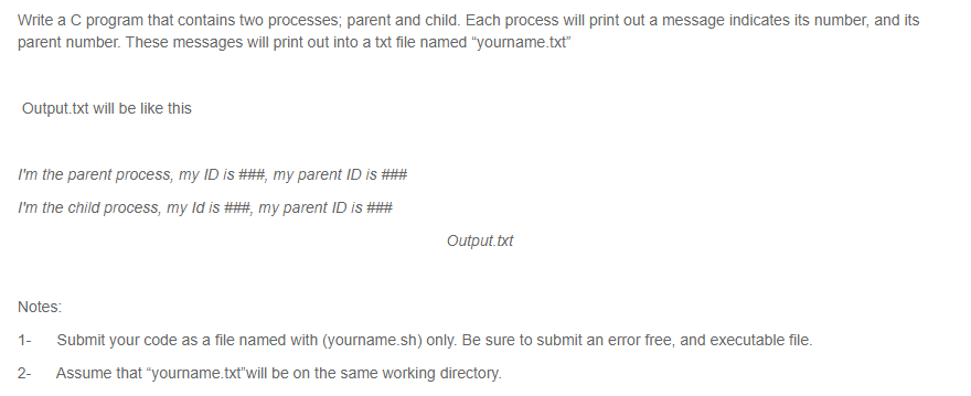 Write a C program that contains two processes; parent and child. Each process will print out a message indicates its number, and its
parent number. These messages will print out into a txt file named "yourname.txt"
Output.txt will be like this
I'm the parent process, my ID is ###, my parent ID is ###
I'm the child process, my Id is ###, my parent ID is ###
Output.txt
Notes:
1-
Submit your code as a file named with (yourname.sh) only. Be sure to submit an error free, and executable file.
2-
Assume that "yourname.txt"will be on the same working directory.
