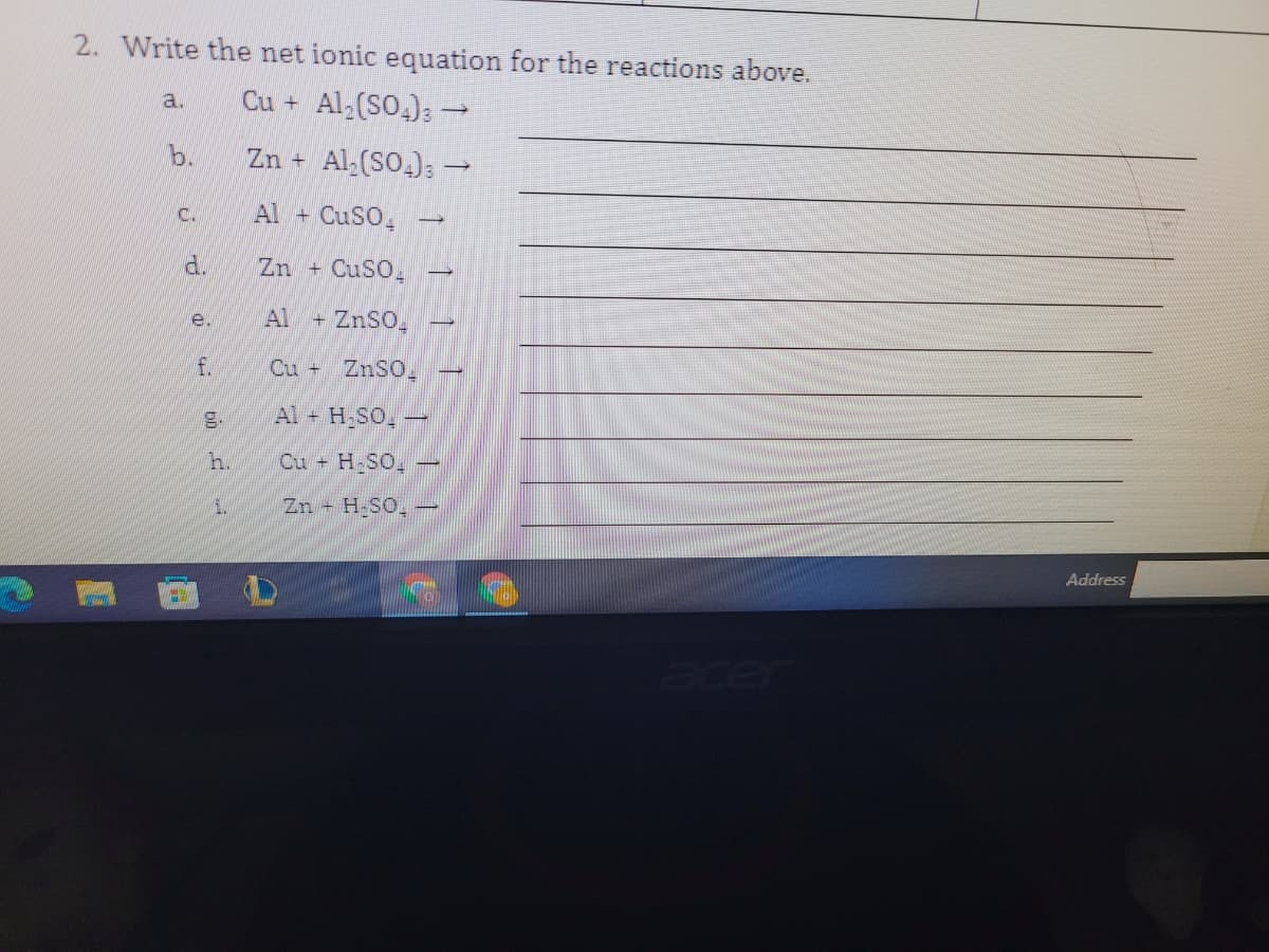 2. Write the net ionic equation for the reactions above.
Cu + Al,(SO.);→
a.
b.
Zn + Al (SO.)3-
C.
Al + CuSO,
d.
Zn + CuSO,
Al
+ ZnSO,
e.
f.
Cu + ZnSO.
g.
Al + H SO,-
h.
Cu + H.SO,
i.
Zn H SO,
Address
acer
