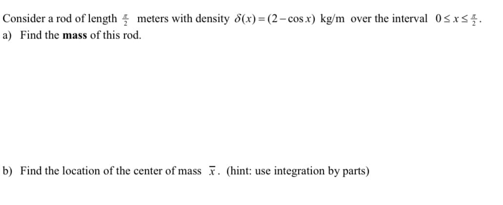 Consider a rod of length meters with density 8(x) = (2– cos x) kg/m over the interval 0<x<5.
a) Find the mass of this rod.
b) Find the location of the center of mass x. (hint: use integration by parts)
