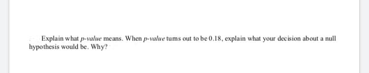 Explain what p-value means. When p-value tums out to be 0.18, explain what your decision about a null
hypothesis would be. Why?
