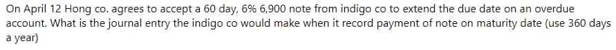 On April 12 Hong co. agrees to accept a 60 day, 6% 6,900 note from indigo co to extend the due date on an overdue
account. What is the journal entry the indigo co would make when it record payment of note on maturity date (use 360 days
a year)
