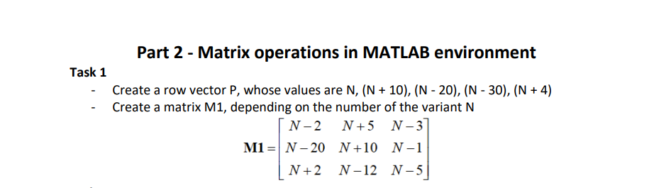 Task 1
Part 2 - Matrix operations in MATLAB environment
Create a row vector P, whose values are N, (N+ 10), (N-20), (N-30), (N + 4)
Create a matrix M1, depending on the number of the variant N
N-2 N+5 N-3]
N+10 N-1
N+2 N-12 N-51
M1 N-20
=