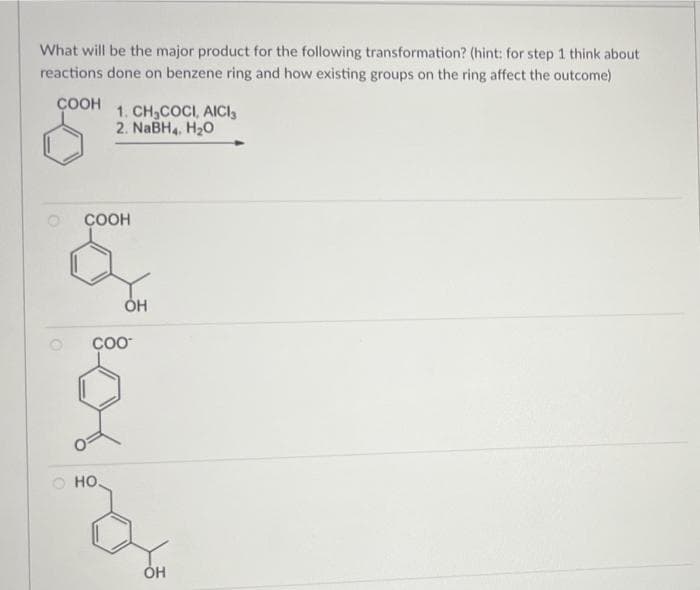 What will be the major product for the following transformation? (hint: for step 1 think about
reactions done on benzene ring and how existing groups on the ring affect the outcome)
ÇOOH
1. CH,COCI, AICI,
2. NaBH4, H20
COOH
O HO.
