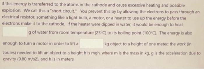 If this energy is transferred to the atoms in the cathode and cause excessive heating and possible
explosion. We call this a "short circuit." You prevent this by by allowing the electrons to pass through an
electrical resistor, something like a light bulb, a motor, or a heater to use up the energy before the
electrons make it to the cathode. If the heater were dipped in water, it would be enough to heat
g of water from room temperature (25°C) to its boiling point (100°C). The energy is also
enough to turn a motor in order to lift a
kg object to a height of one meter; the work (in
Joules) needed to lift an object to a height h is mgh, where m is the mass in kg, g is the acceleration due to
gravity (9.80 m/s2), and h is in meters
