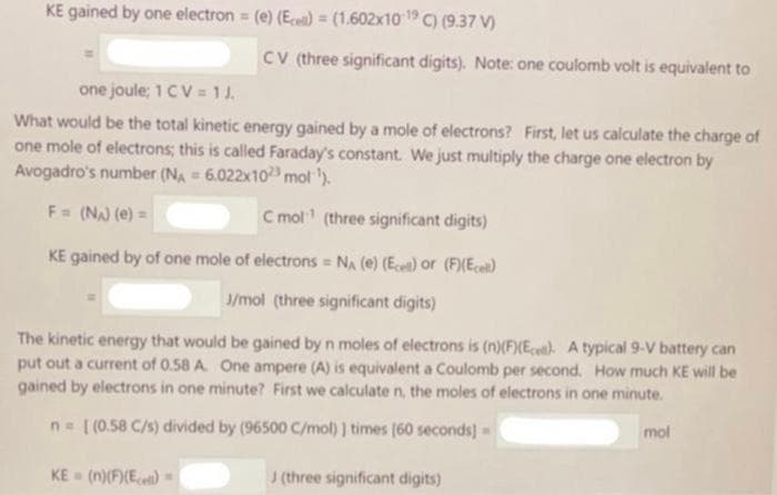 KE gained by one electron (e) (E)= (1.602x10 C) (9.37 V)
CV (three significant digits). Note: one coulomb volt is equivalent to
one joule; 1 CV = 1J.
What would be the total kinetic energy gained by a mole of electrons? First, let us calculate the charge of
one mole of electrons; this is called Faraday's constant. We just multiply the charge one electron by
Avogadro's number (NA = 6.022x103 mol ').
F= (N (e) =
C mol (three significant digits)
KE gained by of one mole of electrons = NA (e) (Ece) Or (F)(Ec)
J/mol (three significant digits)
The kinetic energy that would be gained by n moles of electrons is (n)(FXEc«t}. A typical 9-V battery can
put out a current of 0.58 A. One ampere (A) is equivalent a Coulomb per second. How much KE will be
gained by electrons in one minute? First we calculate n, the moles of electrons in one minute.
n= [(0.58 C/s) divided by (96500 C/mol) | times (60 seconds] =
mol
KE (n)(F)(E)
J(three significant digits)
